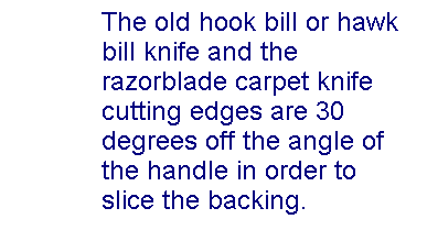 Text Box: The old hook bill or hawk bill knife and the razorblade carpet knife cutting edges are 30 degrees off the angle of the handle in order to slice the backing.
